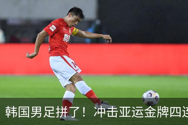 韩国男足拼了！冲击亚运金牌四连冠！争取免除兵役成比赛最大动力
